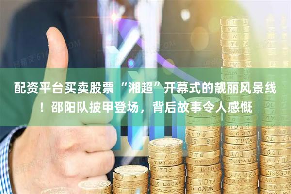 配资平台买卖股票 “湘超”开幕式的靓丽风景线！邵阳队披甲登场，背后故事令人感慨