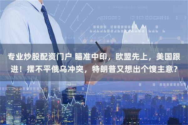专业炒股配资门户 瞄准中印，欧盟先上，美国跟进！摆不平俄乌冲突，特朗普又想出个馊主意？
