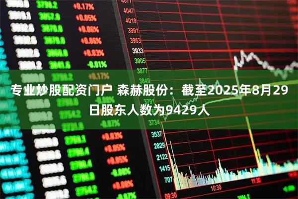 专业炒股配资门户 森赫股份：截至2025年8月29日股东人数为9429人
