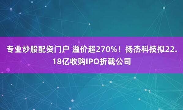 专业炒股配资门户 溢价超270%！扬杰科技拟22.18亿收购IPO折戟公司