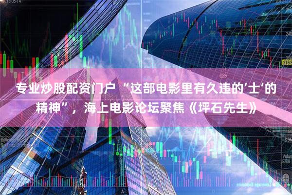 专业炒股配资门户 “这部电影里有久违的‘士’的精神”，海上电影论坛聚焦《坪石先生》
