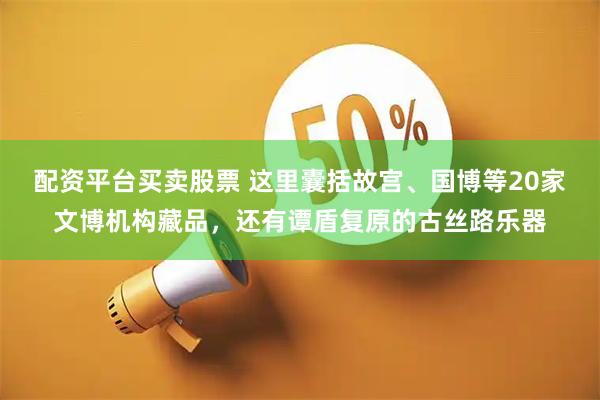 配资平台买卖股票 这里囊括故宫、国博等20家文博机构藏品，还有谭盾复原的古丝路乐器