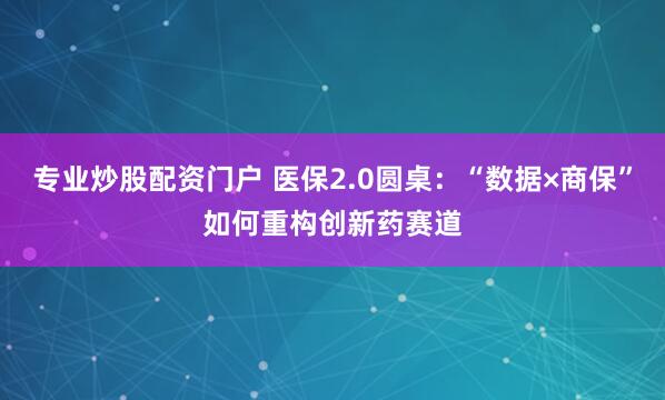 专业炒股配资门户 医保2.0圆桌：“数据×商保”如何重构创新药赛道