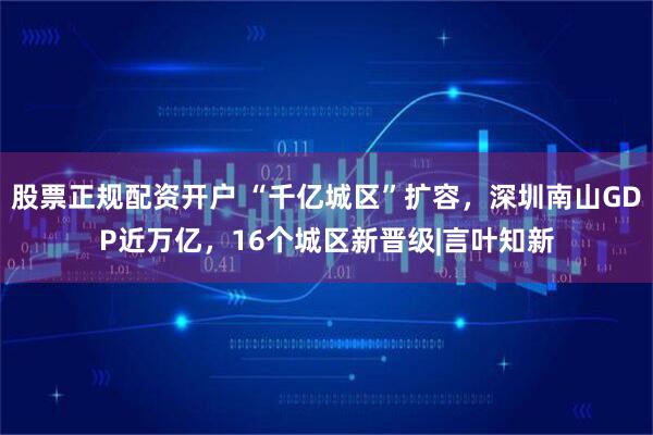 股票正规配资开户 “千亿城区”扩容，深圳南山GDP近万亿，16个城区新晋级|言叶知新