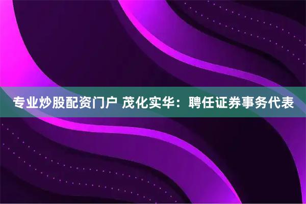 专业炒股配资门户 茂化实华：聘任证券事务代表