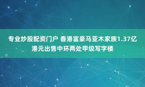 专业炒股配资门户 香港富豪马亚木家族1.37亿港元出售中环两处甲级写字楼