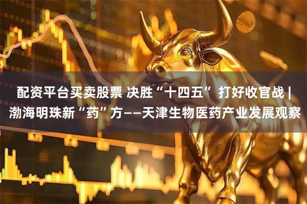 配资平台买卖股票 决胜“十四五” 打好收官战 | 渤海明珠新“药”方——天津生物医药产业发展观察