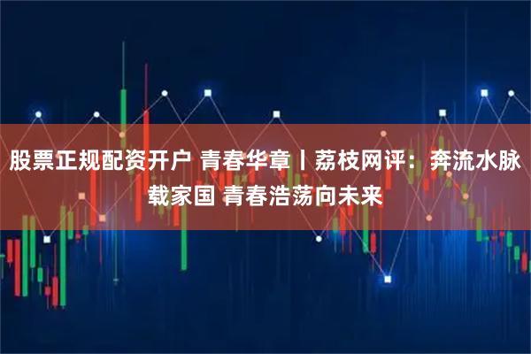 股票正规配资开户 青春华章丨荔枝网评：奔流水脉载家国 青春浩荡向未来