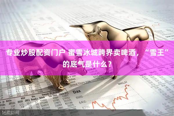 专业炒股配资门户 蜜雪冰城跨界卖啤酒，“雪王”的底气是什么？