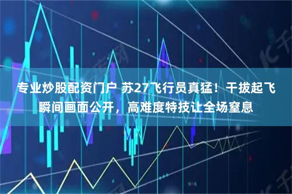 专业炒股配资门户 苏27飞行员真猛！干拔起飞瞬间画面公开，高难度特技让全场窒息