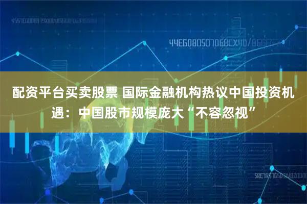 配资平台买卖股票 国际金融机构热议中国投资机遇：中国股市规模庞大“不容忽视”