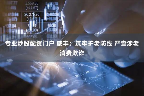 专业炒股配资门户 咸丰：筑牢护老防线 严查涉老消费欺诈