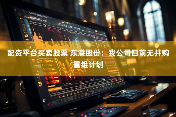 配资平台买卖股票 东港股份：我公司目前无并购重组计划