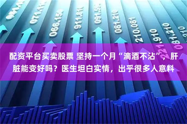 配资平台买卖股票 坚持一个月“滴酒不沾”，肝脏能变好吗？医生坦白实情，出乎很多人意料
