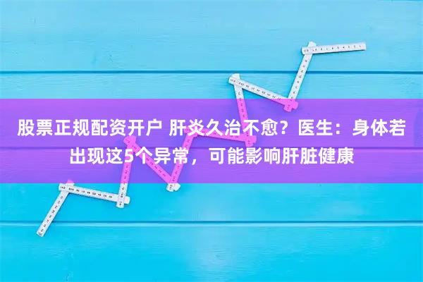 股票正规配资开户 肝炎久治不愈？医生：身体若出现这5个异常，可能影响肝脏健康