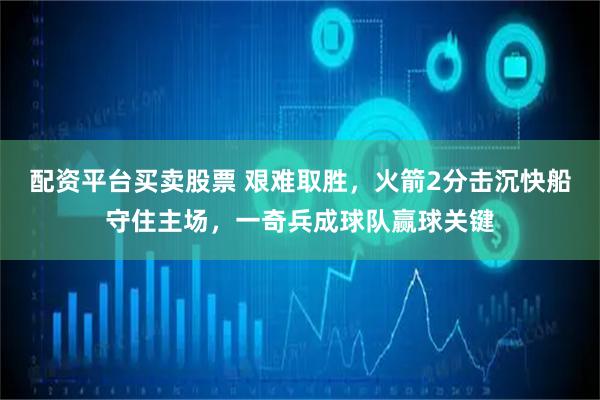 配资平台买卖股票 艰难取胜，火箭2分击沉快船守住主场，一奇兵成球队赢球关键