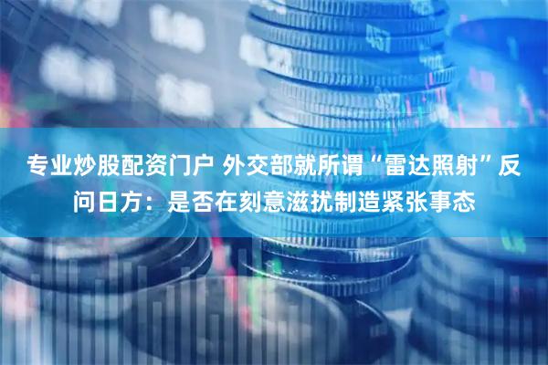 专业炒股配资门户 外交部就所谓“雷达照射”反问日方：是否在刻意滋扰制造紧张事态