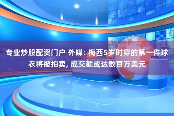 专业炒股配资门户 外媒: 梅西5岁时穿的第一件球衣将被拍卖, 成交额或达数百万美元