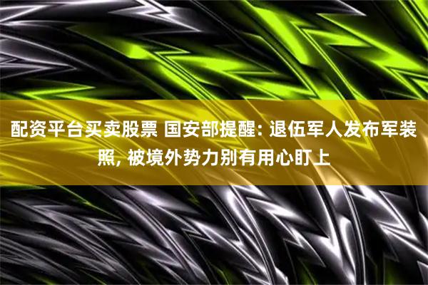 配资平台买卖股票 国安部提醒: 退伍军人发布军装照, 被境外势力别有用心盯上