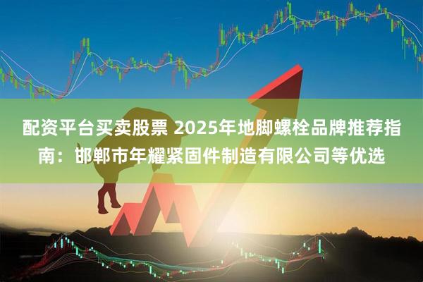 配资平台买卖股票 2025年地脚螺栓品牌推荐指南：邯郸市年耀紧固件制造有限公司等优选