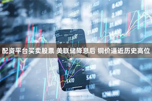 配资平台买卖股票 美联储降息后 铜价逼近历史高位
