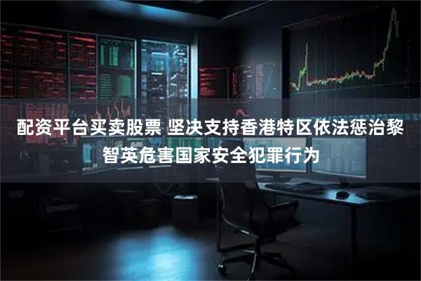 配资平台买卖股票 坚决支持香港特区依法惩治黎智英危害国家安全犯罪行为