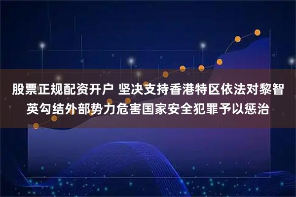 股票正规配资开户 坚决支持香港特区依法对黎智英勾结外部势力危害国家安全犯罪予以惩治