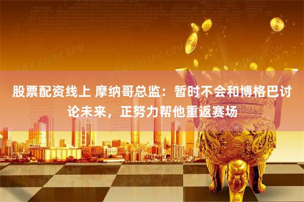 股票配资线上 摩纳哥总监：暂时不会和博格巴讨论未来，正努力帮他重返赛场