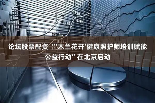 论坛股票配资 “‘木兰花开’健康照护师培训赋能公益行动”在北京启动
