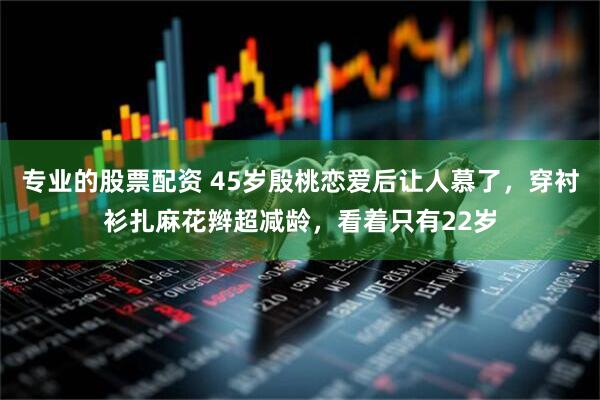专业的股票配资 45岁殷桃恋爱后让人慕了，穿衬衫扎麻花辫超减龄，看着只有22岁