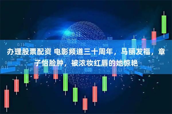 办理股票配资 电影频道三十周年，马丽发福，章子怡脸肿，被浓妆红唇的她惊艳