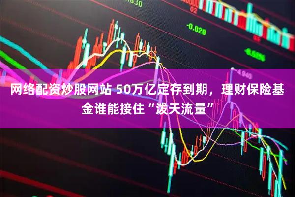 网络配资炒股网站 50万亿定存到期，理财保险基金谁能接住“泼天流量”