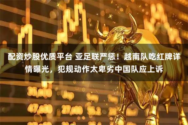 配资炒股优质平台 亚足联严惩！越南队吃红牌详情曝光，犯规动作太卑劣中国队应上诉