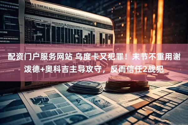 配资门户服务网站 乌度卡又犯罪！末节不重用谢泼德+奥科吉主导攻守，反而信任2战犯
