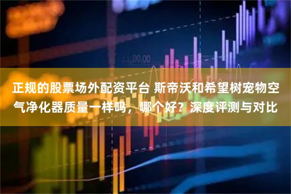 正规的股票场外配资平台 斯帝沃和希望树宠物空气净化器质量一样吗，哪个好？深度评测与对比
