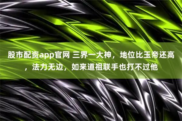 股市配资app官网 三界一大神，地位比玉帝还高，法力无边，如来道祖联手也打不过他