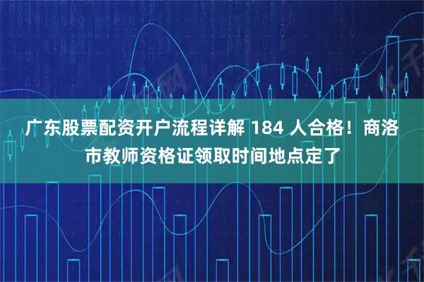 广东股票配资开户流程详解 184 人合格！商洛市教师资格证领取时间地点定了