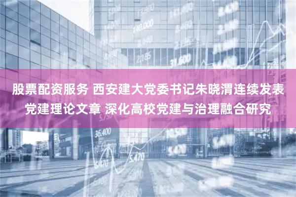 股票配资服务 西安建大党委书记朱晓渭连续发表党建理论文章 深化高校党建与治理融合研究