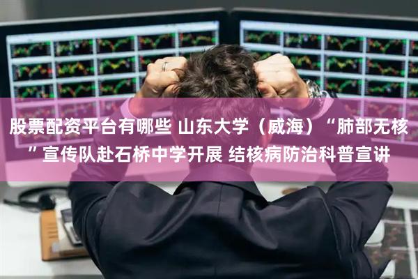 股票配资平台有哪些 山东大学（威海）“肺部无核”宣传队赴石桥中学开展 结核病防治科普宣讲