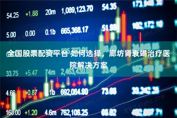 全国股票配资平台 如何选择，廊坊肾衰竭治疗医院解决方案