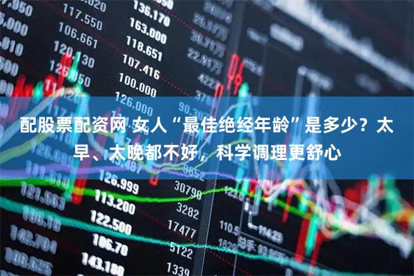 配股票配资网 女人“最佳绝经年龄”是多少？太早、太晚都不好，科学调理更舒心