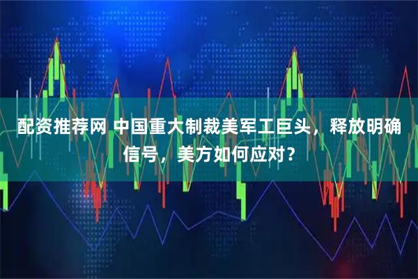 配资推荐网 中国重大制裁美军工巨头，释放明确信号，美方如何应对？