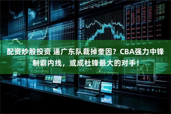 配资炒股投资 逼广东队裁掉奎因？CBA强力中锋制霸内线，或成杜锋最大的对手！