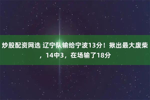 炒股配资网选 辽宁队输给宁波13分！揪出最大废柴，14中3，在场输了18分