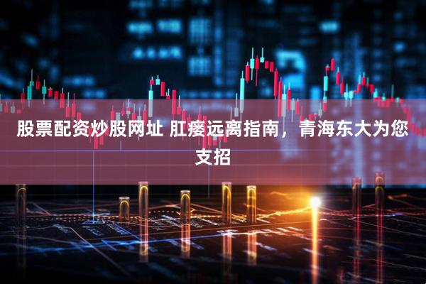 股票配资炒股网址 肛瘘远离指南，青海东大为您支招