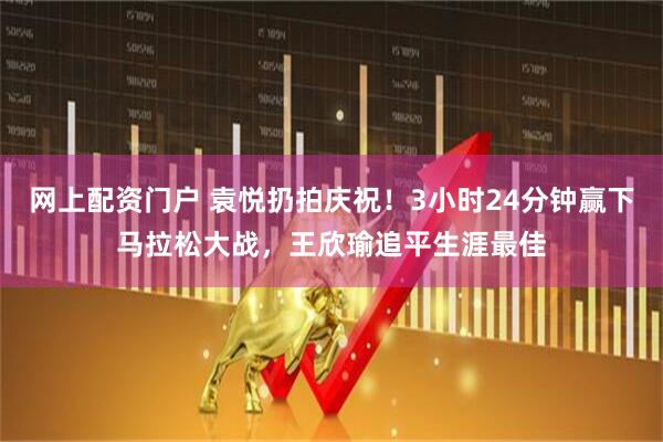 网上配资门户 袁悦扔拍庆祝！3小时24分钟赢下马拉松大战，王欣瑜追平生涯最佳