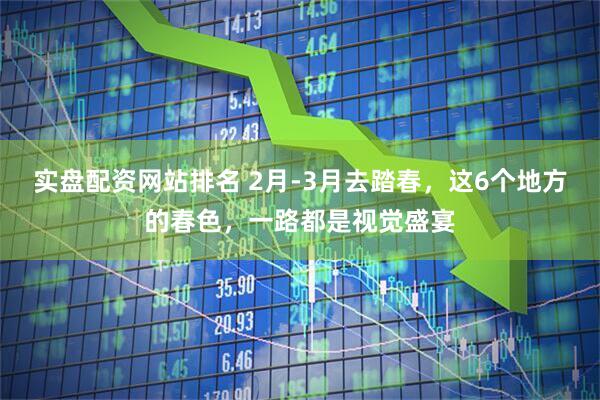 实盘配资网站排名 2月-3月去踏春，这6个地方的春色，一路都是视觉盛宴
