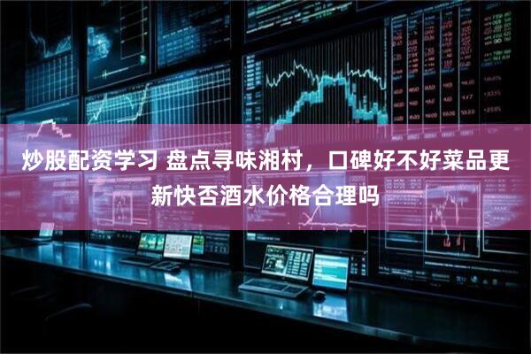 炒股配资学习 盘点寻味湘村，口碑好不好菜品更新快否酒水价格合理吗
