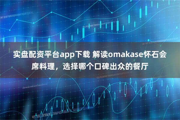 实盘配资平台app下载 解读omakase怀石会席料理，选择哪个口碑出众的餐厅