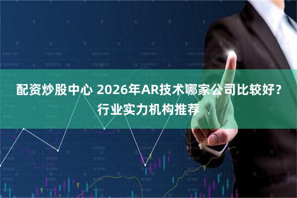 配资炒股中心 2026年AR技术哪家公司比较好？行业实力机构推荐